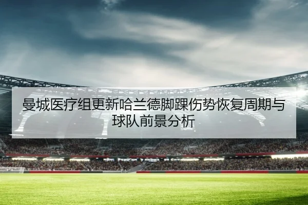 曼城医疗组更新哈兰德脚踝伤势恢复周期与球队前景分析
